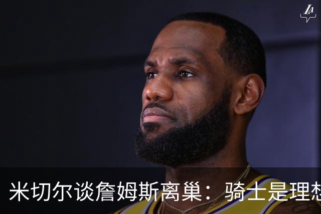 米切尔谈詹姆斯离巢：骑士是理想之选，费城却成了惊喜